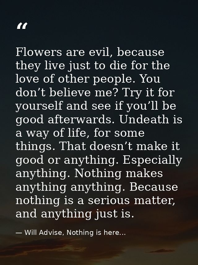 Flowers are evil, because they live just to die for the love of other people. You don’t believe me? Try it for yourself  — Will Advise, Nothing is here...