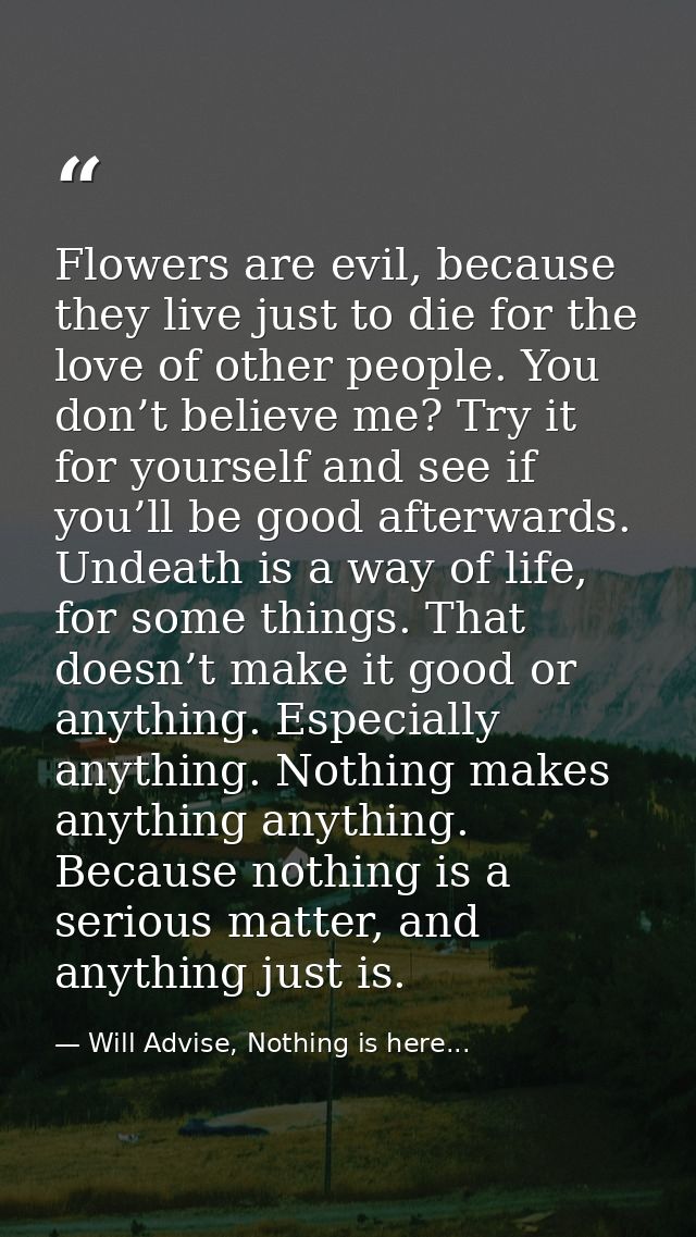 Flowers are evil, because they live just to die for the love of other people. You don’t believe me? Try it for yourself  — Will Advise, Nothing is here...