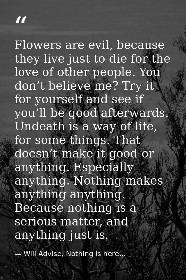 Flowers are evil, because they live just to die for the love of other people. You don’t believe me? Try it for yourself  — Will Advise, Nothing is here...