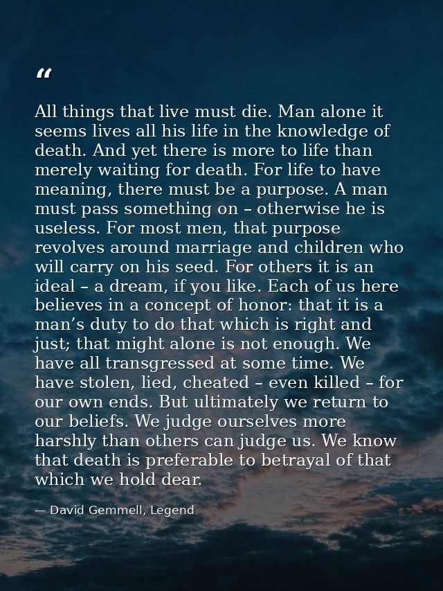 All things that live must die. Man alone it seems lives all his life in the knowledge of death. And yet there is more to — David Gemmell, Legend