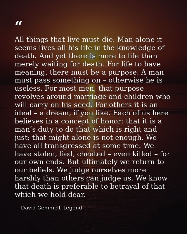 All things that live must die. Man alone it seems lives all his life in the knowledge of death. And yet there is more to — David Gemmell, Legend