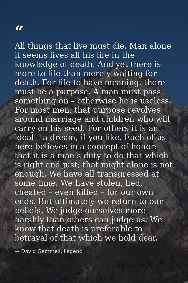 All things that live must die. Man alone it seems lives all his life in the knowledge of death. And yet there is more to — David Gemmell, Legend