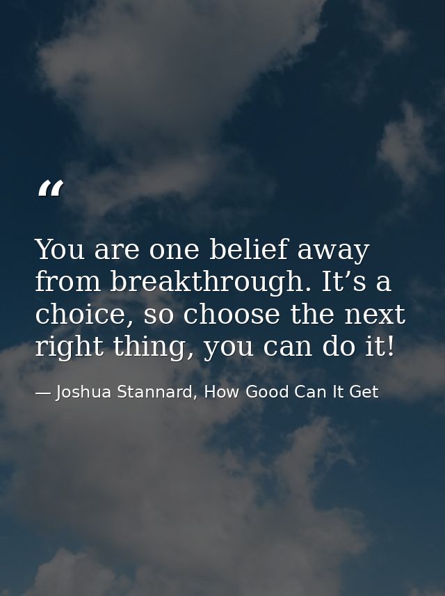 You are one belief away from breakthrough. It’s a choice, so choose the next right thing, you can do it! — Joshua Stannard, How Good Can It Get