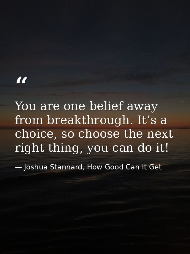 You are one belief away from breakthrough. It’s a choice, so choose the next right thing, you can do it! — Joshua Stannard, How Good Can It Get