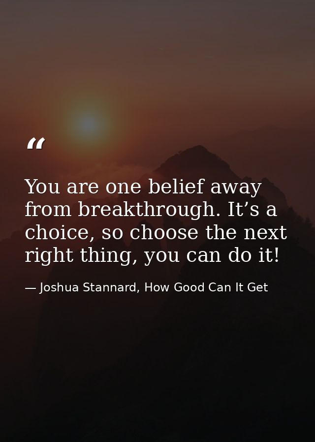 You are one belief away from breakthrough. It’s a choice, so choose the next right thing, you can do it! — Joshua Stannard, How Good Can It Get