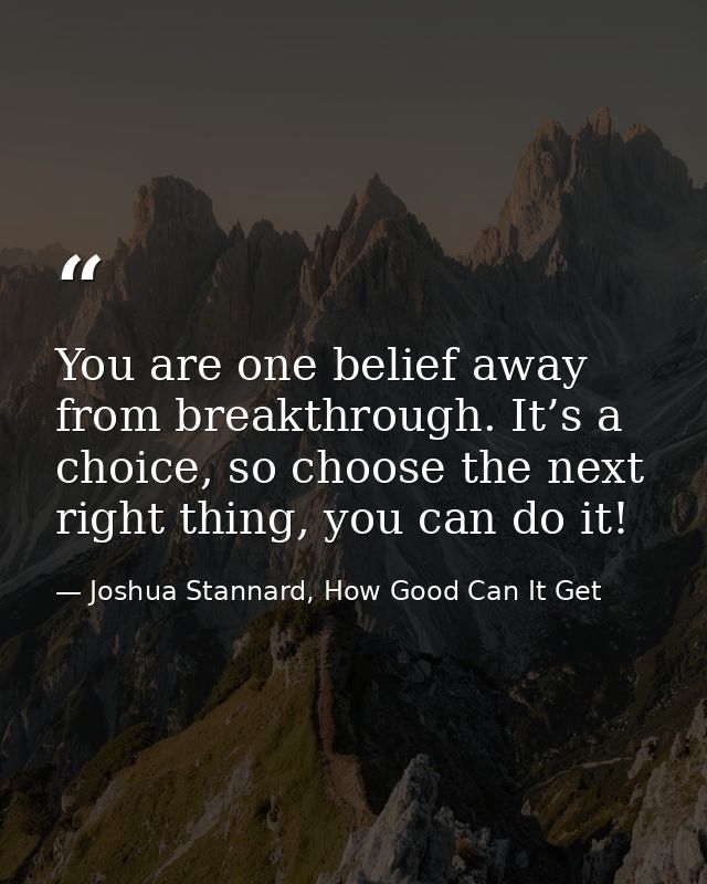 You are one belief away from breakthrough. It’s a choice, so choose the next right thing, you can do it! — Joshua Stannard, How Good Can It Get
