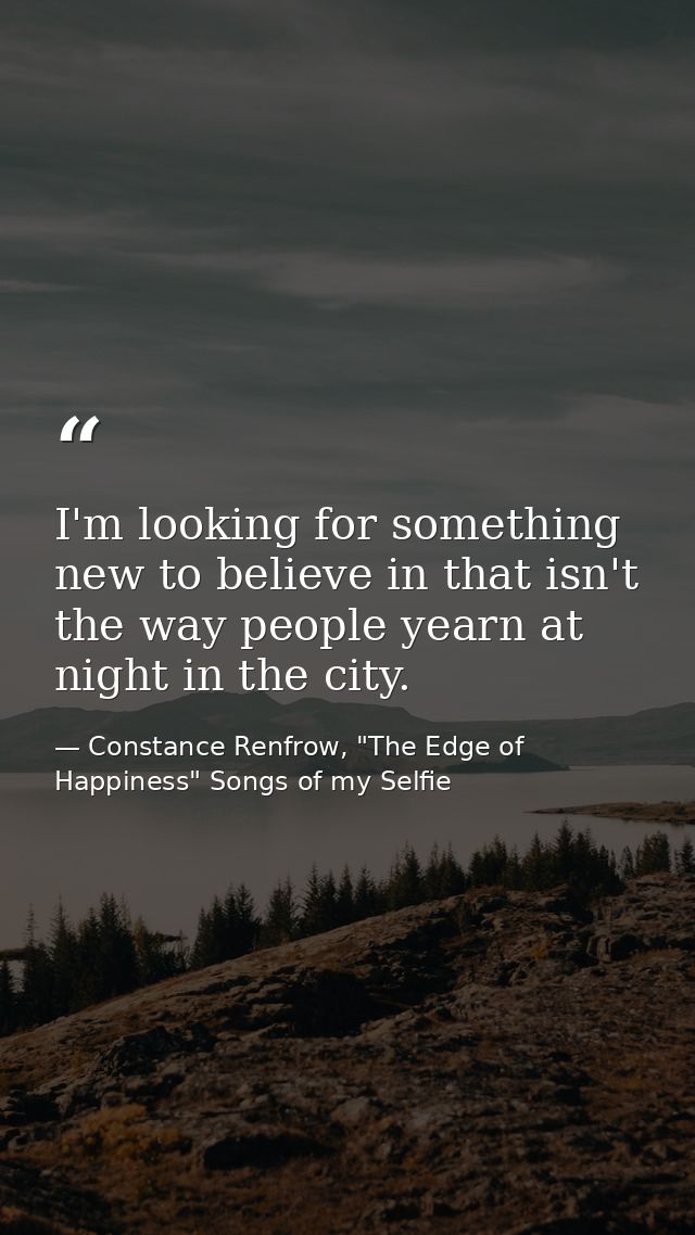 I'm looking for something new to believe in that isn't the way people yearn at night in the city. — Constance Renfrow, "The Edge of Happiness" Songs of my Selfie
