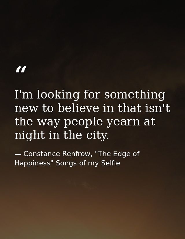 I'm looking for something new to believe in that isn't the way people yearn at night in the city. — Constance Renfrow, "The Edge of Happiness" Songs of my Selfie