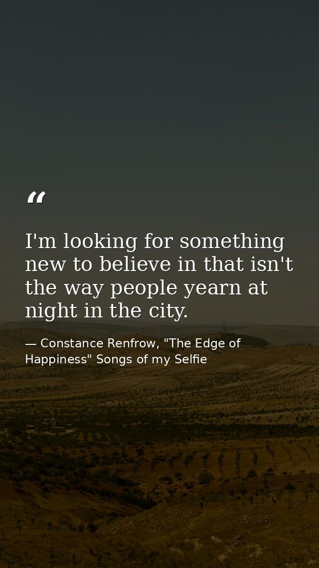 I'm looking for something new to believe in that isn't the way people yearn at night in the city. — Constance Renfrow, "The Edge of Happiness" Songs of my Selfie