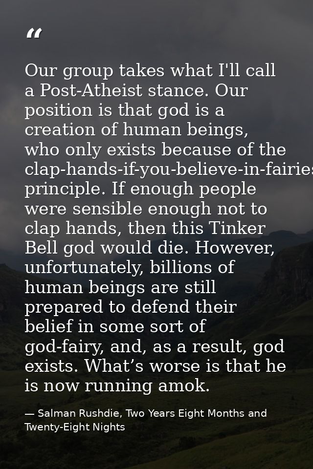 Our group takes what I'll call a Post-Atheist stance. Our position is that god is a creation of human beings, who only e — Salman Rushdie, Two Years Eight Months and Twenty-Eight Nights