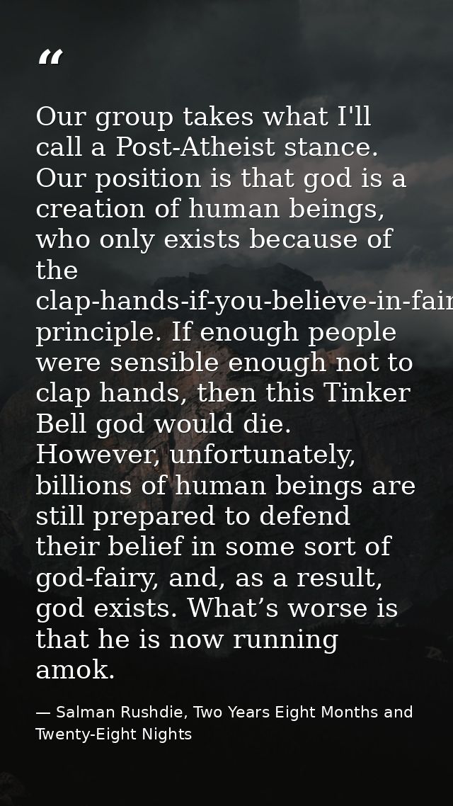 Our group takes what I'll call a Post-Atheist stance. Our position is that god is a creation of human beings, who only e — Salman Rushdie, Two Years Eight Months and Twenty-Eight Nights