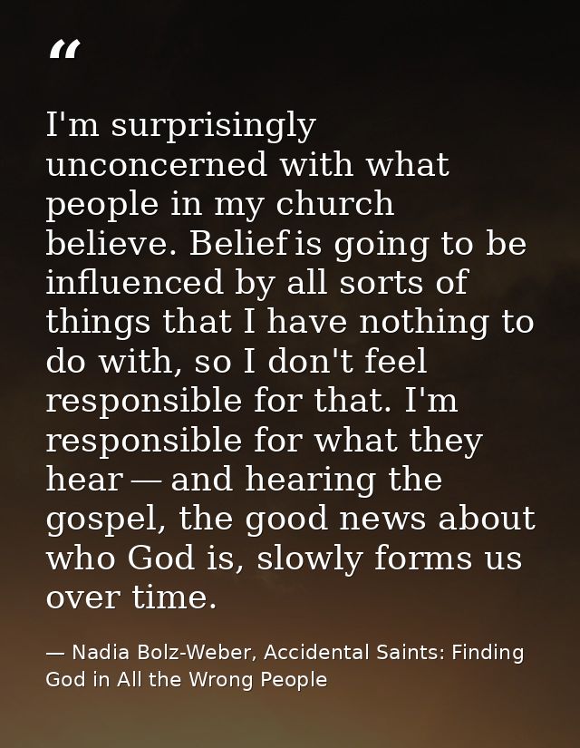 I'm surprisingly unconcerned with what people in my church believe. Belief is going to be influenced by all sorts of thi — Nadia Bolz-Weber, Accidental Saints: Finding God in All the Wrong People