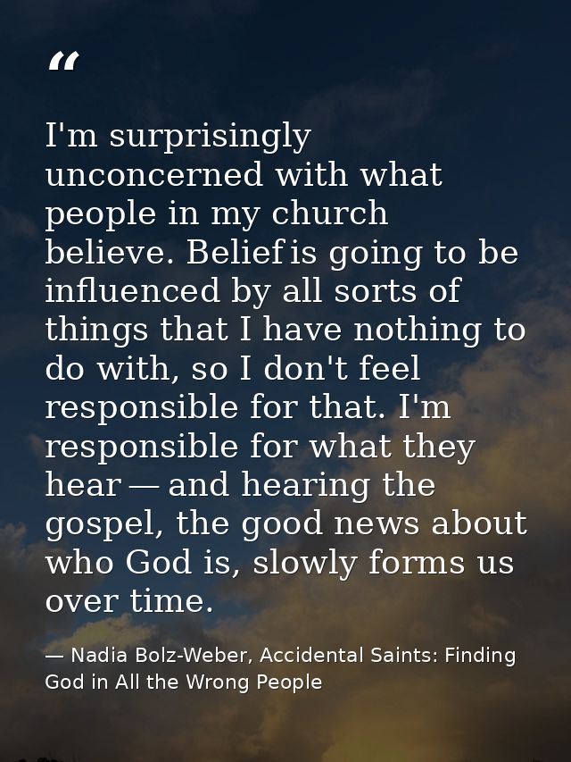 I'm surprisingly unconcerned with what people in my church believe. Belief is going to be influenced by all sorts of thi — Nadia Bolz-Weber, Accidental Saints: Finding God in All the Wrong People