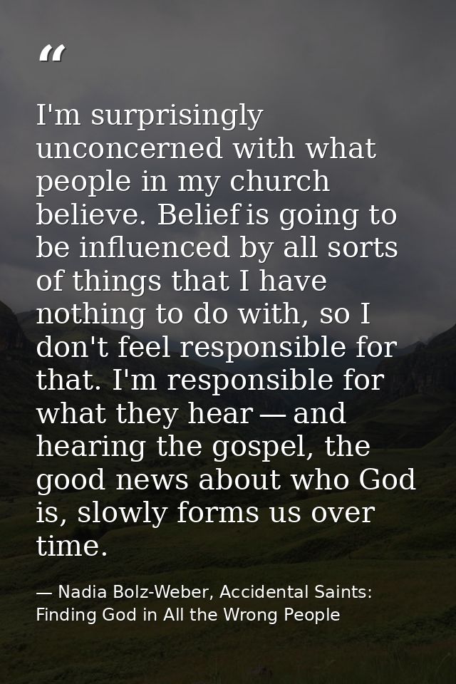 I'm surprisingly unconcerned with what people in my church believe. Belief is going to be influenced by all sorts of thi — Nadia Bolz-Weber, Accidental Saints: Finding God in All the Wrong People