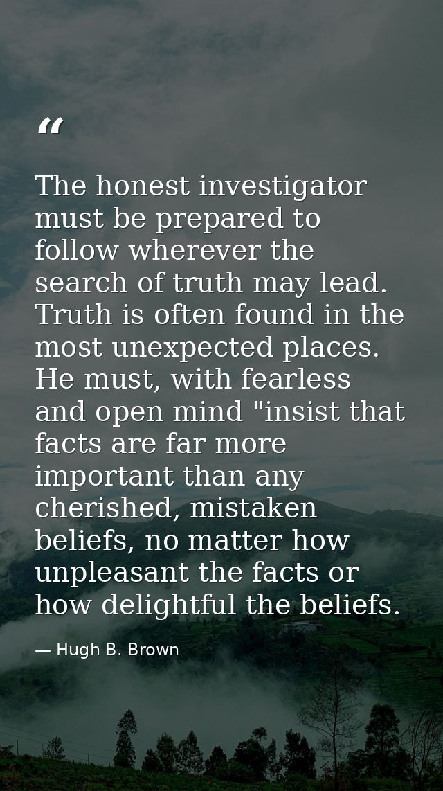 The honest investigator must be prepared to follow wherever the search of truth may lead. Truth is often found in the mo — Hugh B. Brown