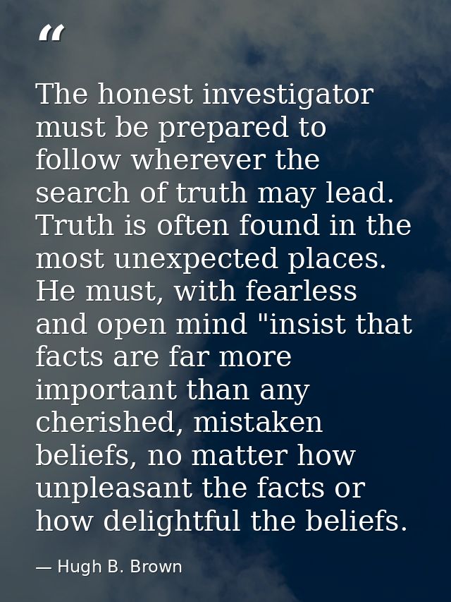 The honest investigator must be prepared to follow wherever the search of truth may lead. Truth is often found in the mo — Hugh B. Brown
