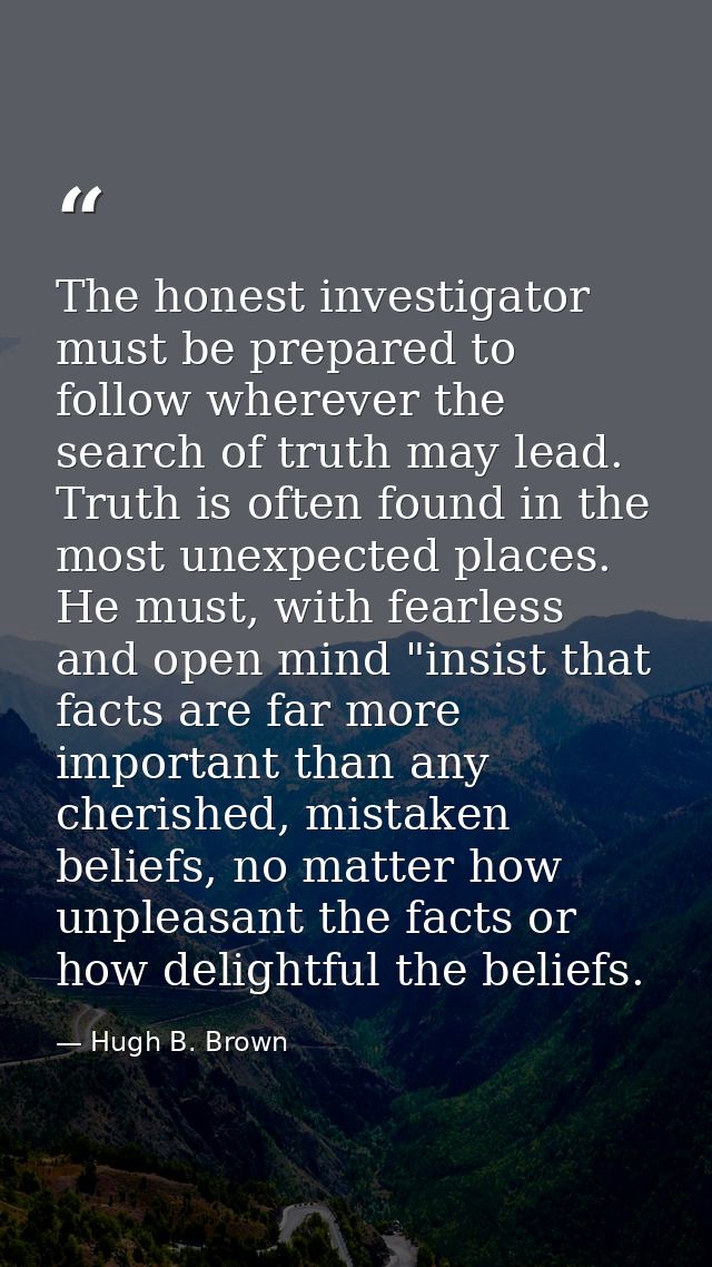 The honest investigator must be prepared to follow wherever the search of truth may lead. Truth is often found in the mo — Hugh B. Brown