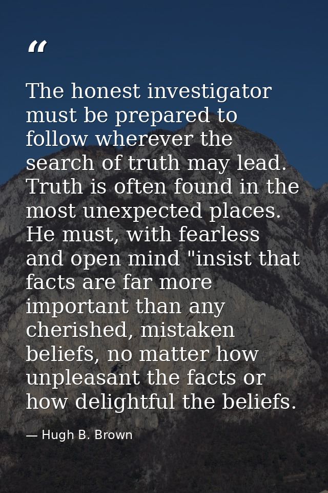 The honest investigator must be prepared to follow wherever the search of truth may lead. Truth is often found in the mo — Hugh B. Brown