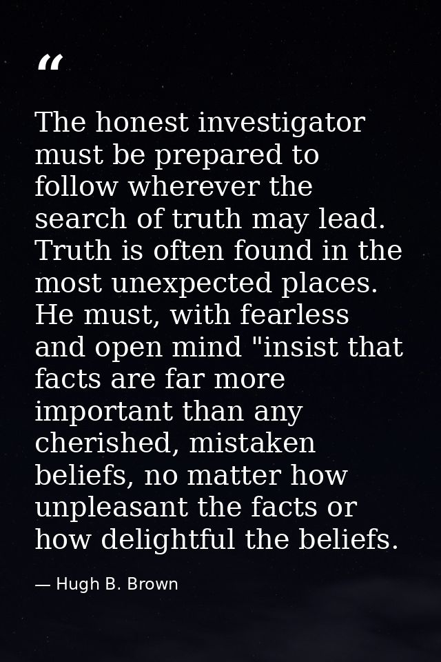 The honest investigator must be prepared to follow wherever the search of truth may lead. Truth is often found in the mo — Hugh B. Brown