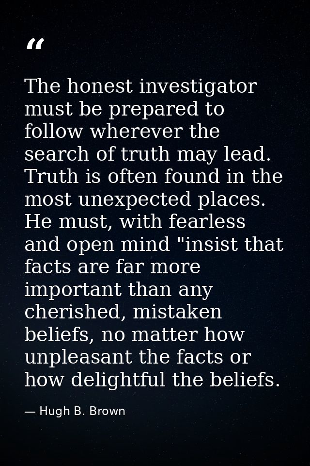 The honest investigator must be prepared to follow wherever the search of truth may lead. Truth is often found in the mo — Hugh B. Brown