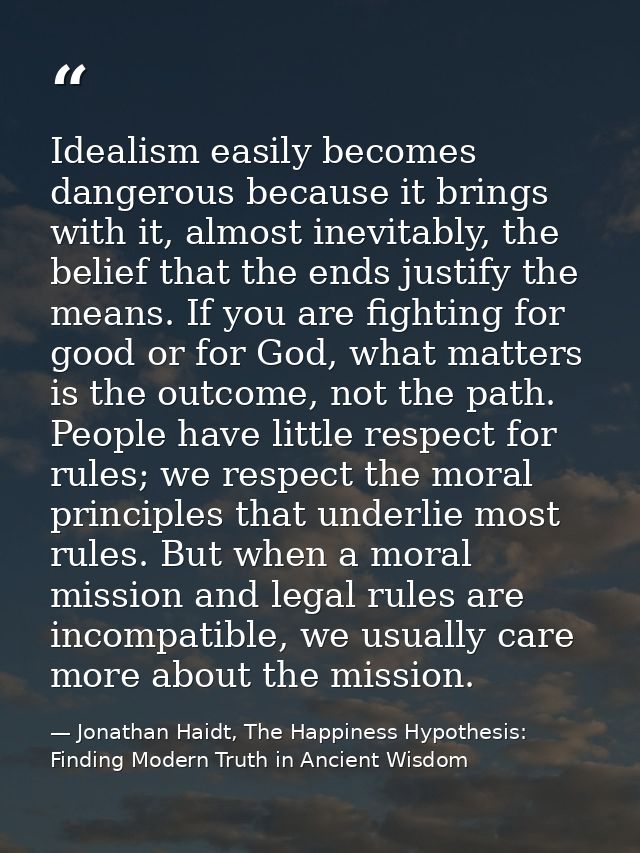 Idealism easily becomes dangerous because it brings with it, almost inevitably, the belief that the ends justify the mea — Jonathan Haidt, The Happiness Hypothesis: Finding Modern Truth in Ancient Wisdom