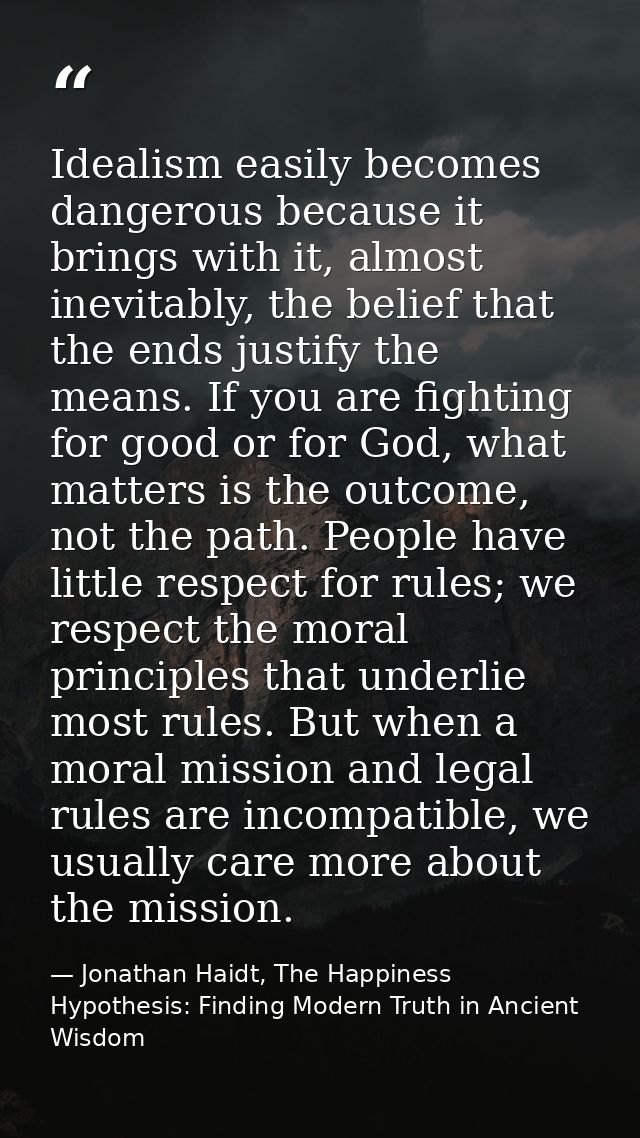 Idealism easily becomes dangerous because it brings with it, almost inevitably, the belief that the ends justify the mea — Jonathan Haidt, The Happiness Hypothesis: Finding Modern Truth in Ancient Wisdom