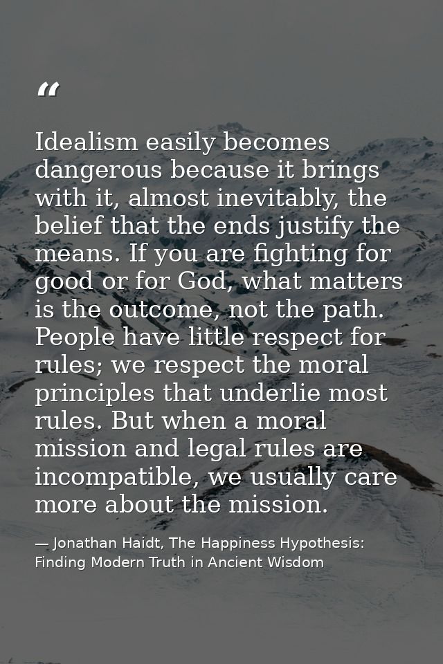 Idealism easily becomes dangerous because it brings with it, almost inevitably, the belief that the ends justify the mea — Jonathan Haidt, The Happiness Hypothesis: Finding Modern Truth in Ancient Wisdom