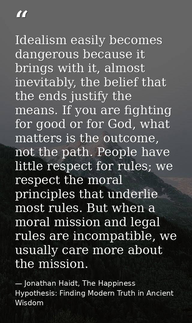 Idealism easily becomes dangerous because it brings with it, almost inevitably, the belief that the ends justify the mea — Jonathan Haidt, The Happiness Hypothesis: Finding Modern Truth in Ancient Wisdom