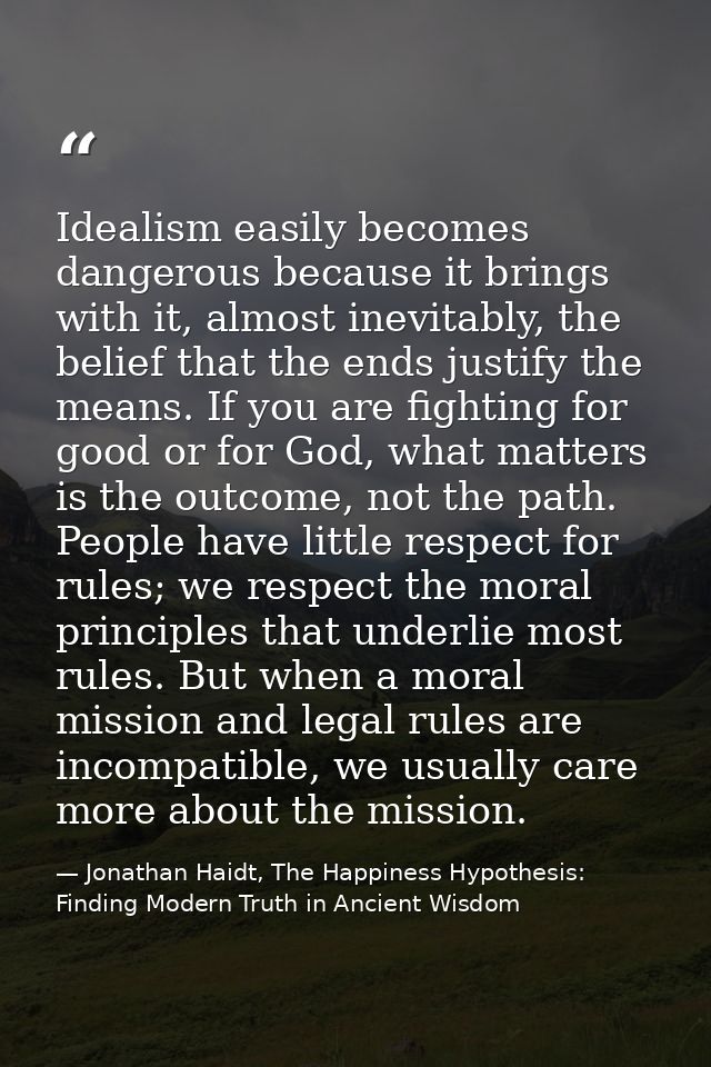 Idealism easily becomes dangerous because it brings with it, almost inevitably, the belief that the ends justify the mea — Jonathan Haidt, The Happiness Hypothesis: Finding Modern Truth in Ancient Wisdom