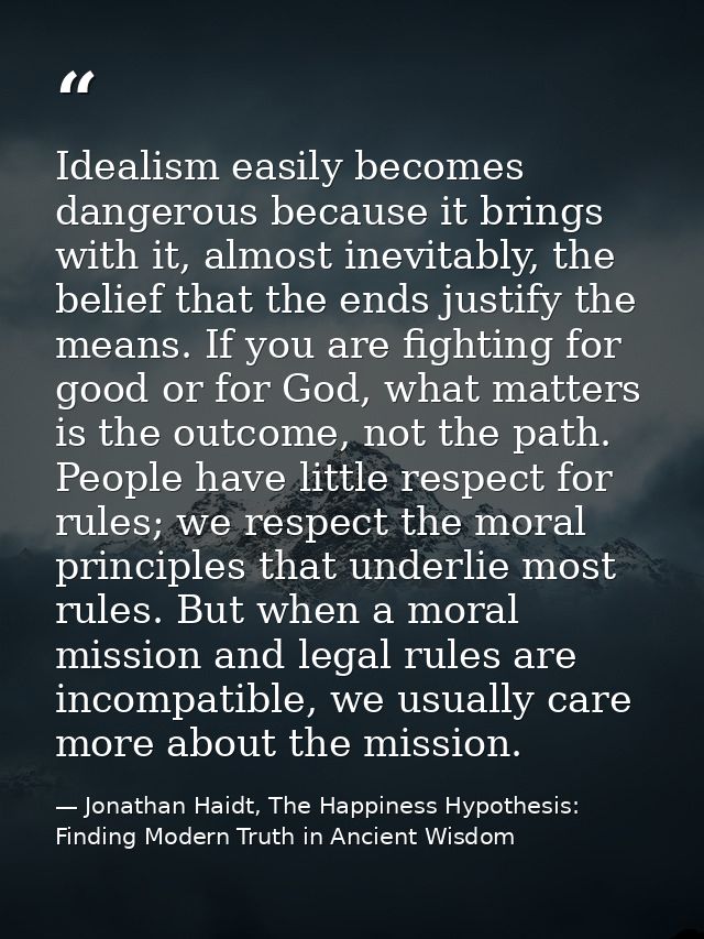 Idealism easily becomes dangerous because it brings with it, almost inevitably, the belief that the ends justify the mea — Jonathan Haidt, The Happiness Hypothesis: Finding Modern Truth in Ancient Wisdom