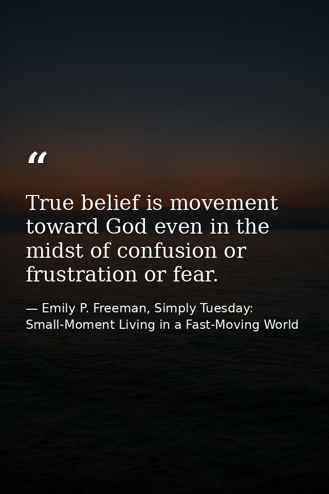 True belief is movement toward God even in the midst of confusion or frustration or fear. — Emily P. Freeman, Simply Tuesday: Small-Moment Living in a Fast-Moving World