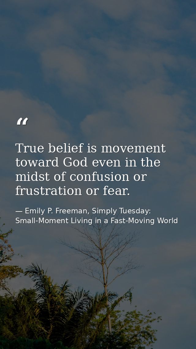 True belief is movement toward God even in the midst of confusion or frustration or fear. — Emily P. Freeman, Simply Tuesday: Small-Moment Living in a Fast-Moving World