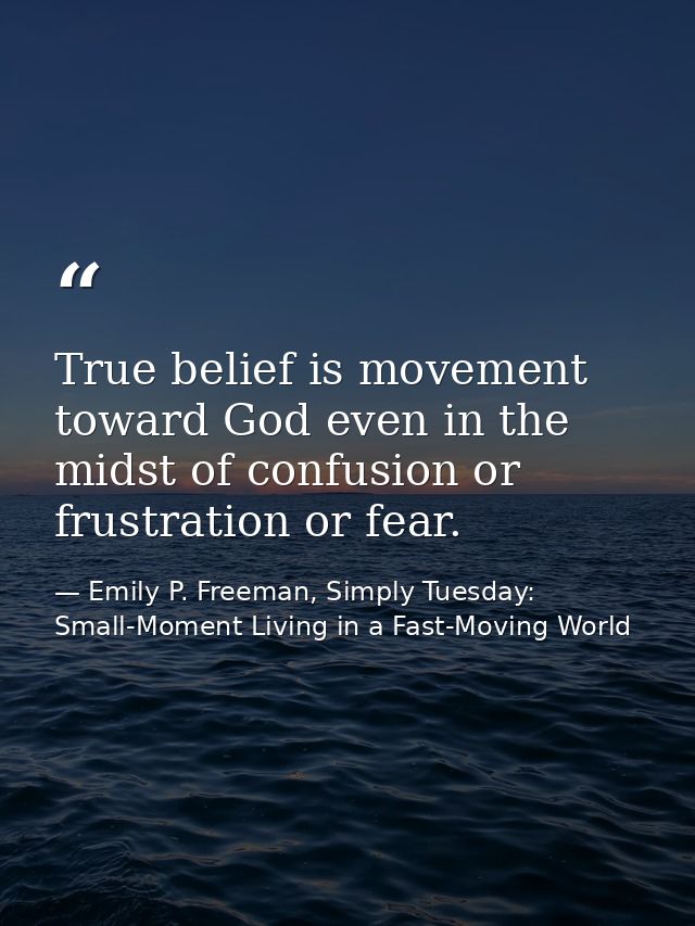 True belief is movement toward God even in the midst of confusion or frustration or fear. — Emily P. Freeman, Simply Tuesday: Small-Moment Living in a Fast-Moving World