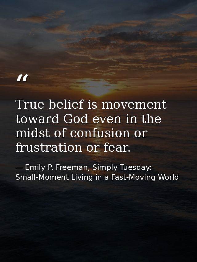 True belief is movement toward God even in the midst of confusion or frustration or fear. — Emily P. Freeman, Simply Tuesday: Small-Moment Living in a Fast-Moving World