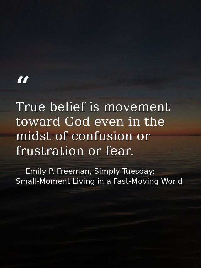 True belief is movement toward God even in the midst of confusion or frustration or fear. — Emily P. Freeman, Simply Tuesday: Small-Moment Living in a Fast-Moving World