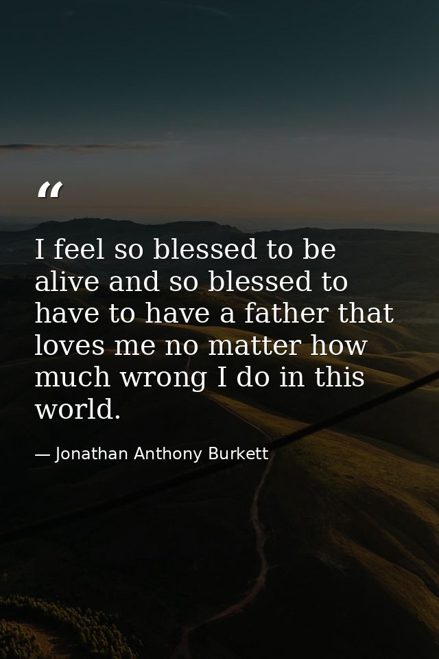 I feel so blessed to be alive and so blessed to have to have a father that loves me no matter how much wrong I do in thi — Jonathan Anthony Burkett