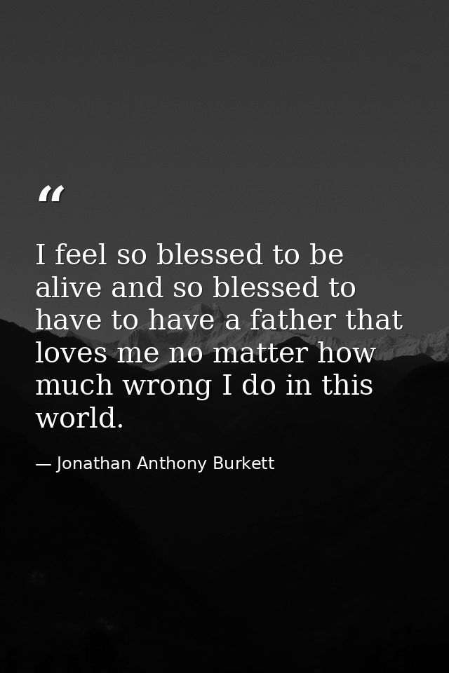 I feel so blessed to be alive and so blessed to have to have a father that loves me no matter how much wrong I do in thi — Jonathan Anthony Burkett