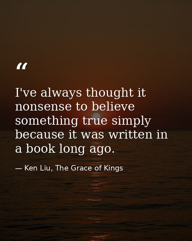 I've always thought it nonsense to believe something true simply because it was written in a book long ago. — Ken Liu, The Grace of Kings