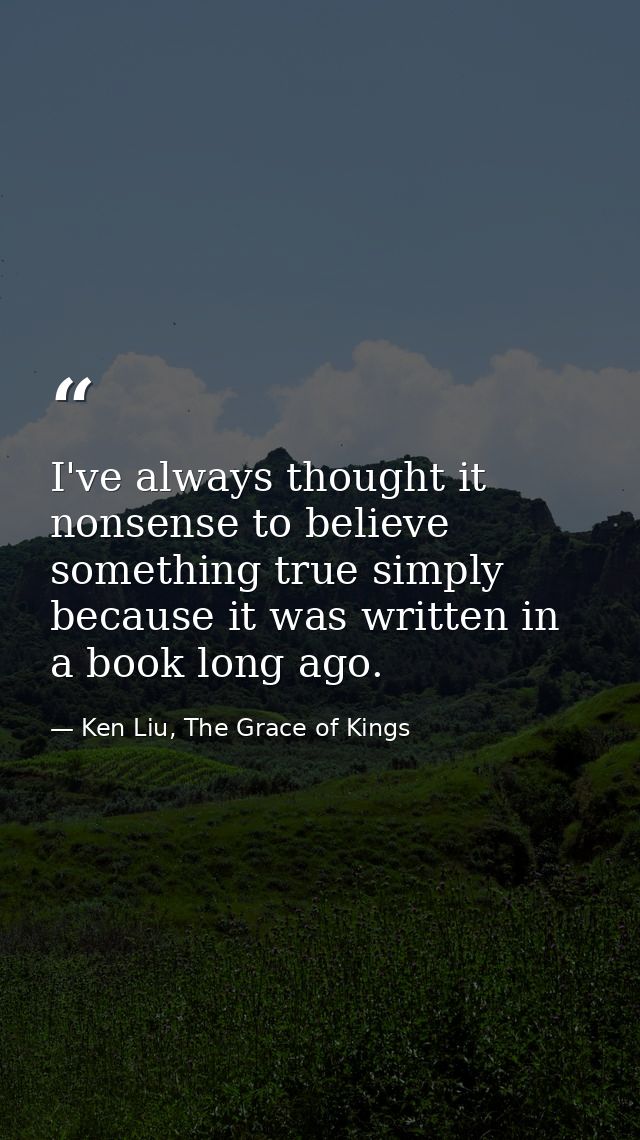 I've always thought it nonsense to believe something true simply because it was written in a book long ago. — Ken Liu, The Grace of Kings
