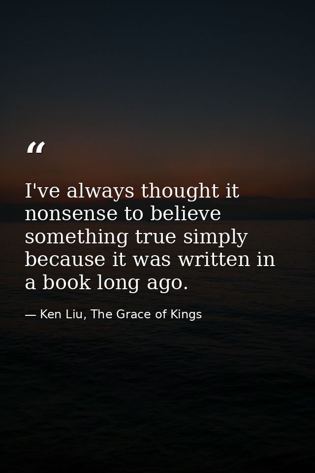I've always thought it nonsense to believe something true simply because it was written in a book long ago. — Ken Liu, The Grace of Kings
