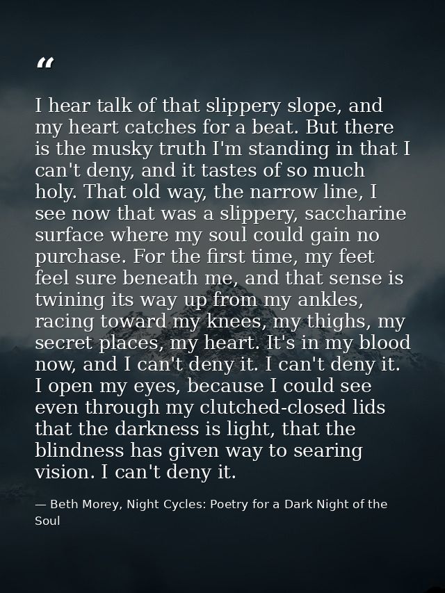 I hear talk of that slippery slope, and my heart catches for a beat. But there is the musky truth I'm standing in that I — Beth Morey, Night Cycles: Poetry for a Dark Night of the Soul