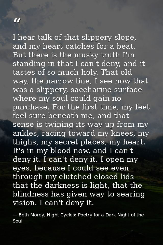 I hear talk of that slippery slope, and my heart catches for a beat. But there is the musky truth I'm standing in that I — Beth Morey, Night Cycles: Poetry for a Dark Night of the Soul