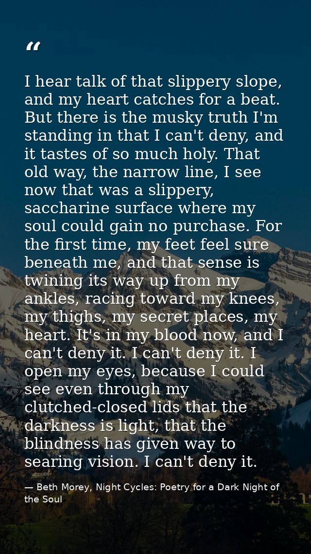 I hear talk of that slippery slope, and my heart catches for a beat. But there is the musky truth I'm standing in that I — Beth Morey, Night Cycles: Poetry for a Dark Night of the Soul