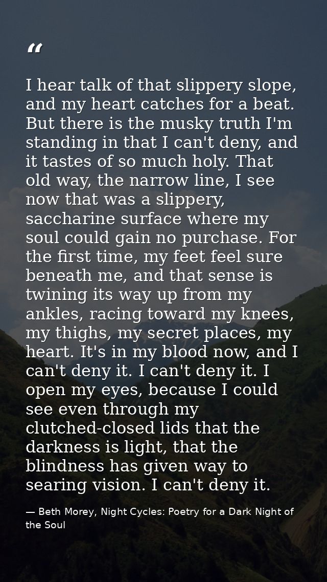 I hear talk of that slippery slope, and my heart catches for a beat. But there is the musky truth I'm standing in that I — Beth Morey, Night Cycles: Poetry for a Dark Night of the Soul