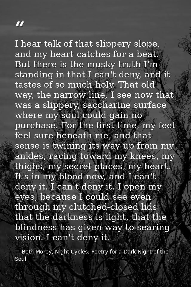 I hear talk of that slippery slope, and my heart catches for a beat. But there is the musky truth I'm standing in that I — Beth Morey, Night Cycles: Poetry for a Dark Night of the Soul