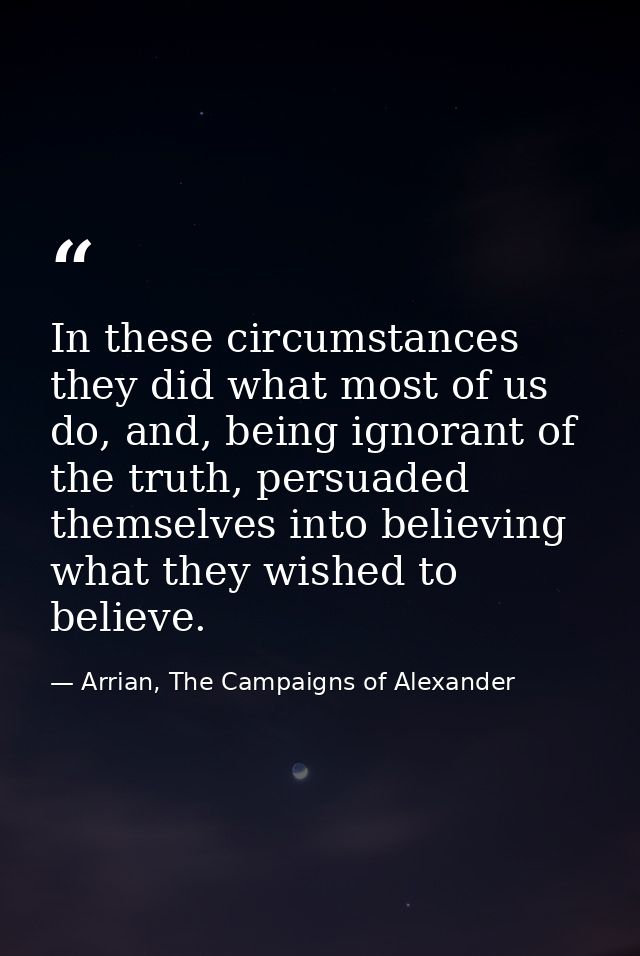 In these circumstances they did what most of us do, and, being ignorant of the truth, persuaded themselves into believin — Arrian, The Campaigns of Alexander