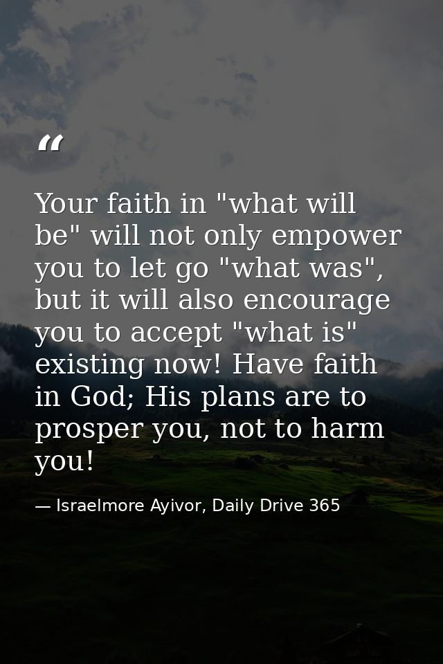 Your faith in "what will be" will not only empower you to let go "what was", but it will also encourage you to accept "w — Israelmore Ayivor, Daily Drive 365