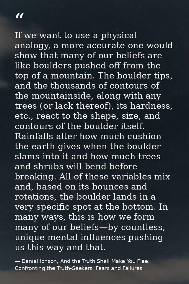 If we want to use a physical analogy, a more accurate one would show that many of our beliefs are like boulders pushed o — Daniel Ionson, And the Truth Shall Make You Flee: Confronting the Truth-Seekers' Fears and Failures