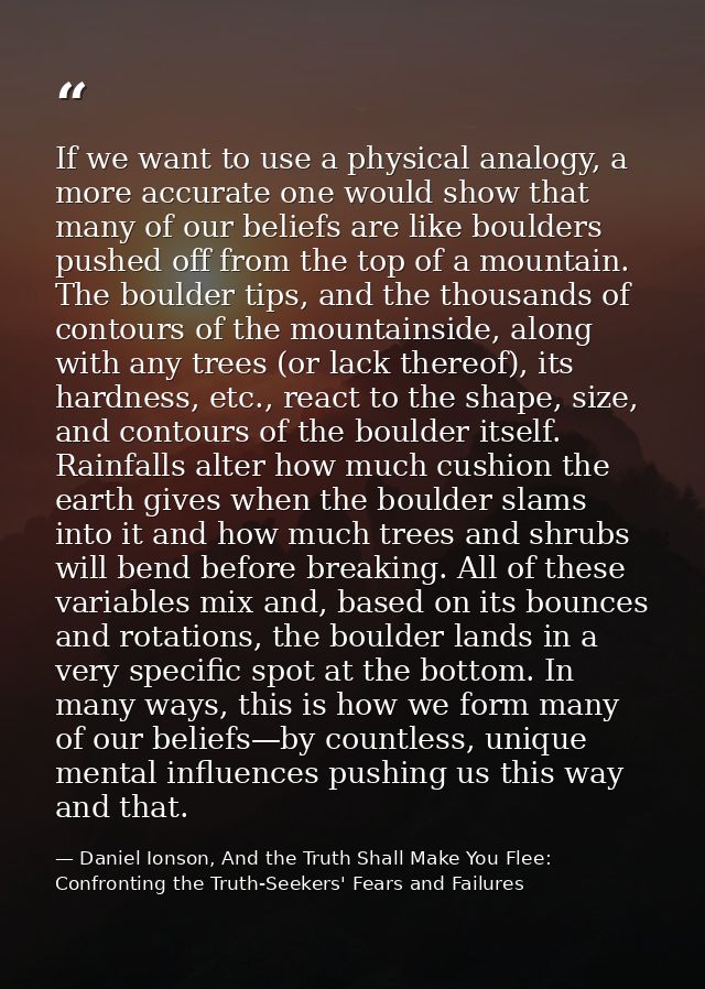 If we want to use a physical analogy, a more accurate one would show that many of our beliefs are like boulders pushed o — Daniel Ionson, And the Truth Shall Make You Flee: Confronting the Truth-Seekers' Fears and Failures