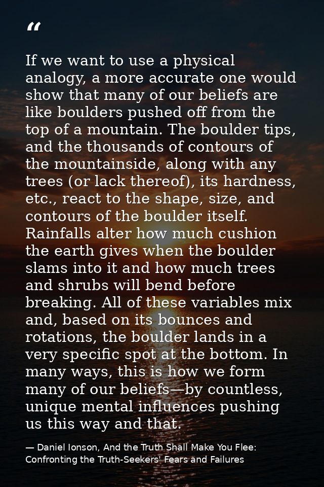If we want to use a physical analogy, a more accurate one would show that many of our beliefs are like boulders pushed o — Daniel Ionson, And the Truth Shall Make You Flee: Confronting the Truth-Seekers' Fears and Failures
